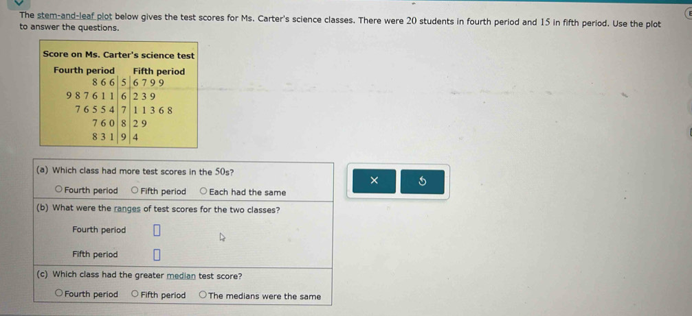 The stem-and-leaf plot below gives the test scores for Ms. Carter's science classes. There were 20 students in fourth period and 15 in fifth period. Use the plot
to answer the questions.
(a) Which class had more test scores in the 50s?
× 5
Fourth period Fifth period Each had the same
(b) What were the ranges of test scores for the two classes?
Fourth period
Fifth period
(c) Which class had the greater median test score?
Fourth period Fifth period The medians were the same