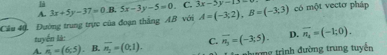 là
A. 3x+5y-37=0 B. 5x-3y-5=0. C. 3x-5y-13=0
Câu 40. Đường trung trực của đoạn thắng AB với A=(-3;2), B=(-3;3) có một vectơ pháp
tuyến là:
C. overline n_3=(-3;5). D. vector n_4=(-1;0).
A. overline n_1=(6;5). B. overline n_2=(0;1). nhường trình đường trung tuyến