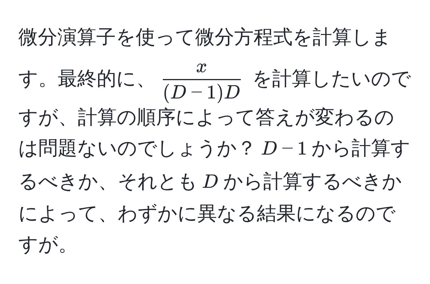 微分演算子を使って微分方程式を計算します。最終的に、$ x/(D-1)D $ を計算したいのですが、計算の順序によって答えが変わるのは問題ないのでしょうか？$D-1$から計算するべきか、それとも$D$から計算するべきかによって、わずかに異なる結果になるのですが。