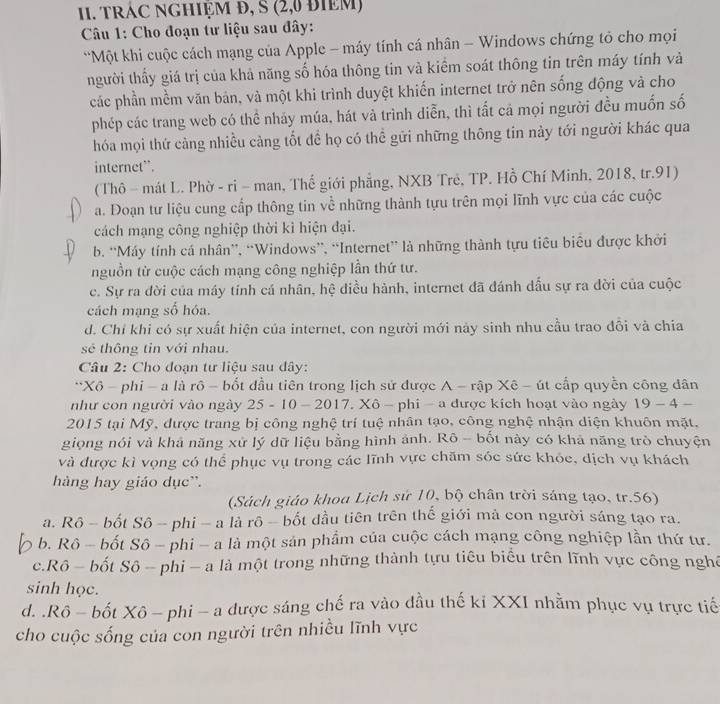 TRÁC NGHIỆM Đ, S (2,0 đIEM)
Câu 1: Cho đoạn tư liệu sau đây:
*Một khi cuộc cách mạng của Apple - máy tính cá nhân - Windows chứng tỏ cho mọi
nhgười thầy giá trị của khả năng số hóa thông tin và kiểm soát thông tin trên máy tính và
các phần mềm văn bản, và một khi trình duyệt khiến internet trở nên sống động và cho
phép các trang web có thể nhảy múa, hát và trình diễn, thì tất cả mọi người đều muốn số
hóa mọi thứ càng nhiều cảng tốt đề họ có thể gửi những thông tin này tới người khác qua
internet”.
(Thô - mát L. Phờ - ri - man, Thế giới phẳng, NXB Trẻ, TP. Hồ Chí Minh, 2018, tr.91)
a. Đoạn tư liệu cung cấp thông tin về những thành tựu trên mọi lĩnh vực của các cuộc
cách mạng công nghiệp thời kì hiện đại.
b. “Máy tính cá nhân”, “Windows”, “Internet” là những thành tựu tiêu biểu được khởi
nguồn từ cuộc cách mạng công nghiệp lần thứ tư.
c. Sự ra đời của máy tính cá nhân, hệ điều hành, internet đã đánh dấu sự ra đời của cuộc
cách mạng số hóa.
d. Chỉ khi có sự xuất hiện của internet, con người mới này sinh nhu cầu trao đồi và chia
sẻ thông tin với nhau.
Câu 2: Cho đoạn tư liệu sau dây:
**Xô - phi - a là rô - bốt đầu tiên trong lịch sử được A - rập Xê - út cấp quyền công dân
như con người vào ngày 25 - 10 - 2017. Xô - phi - a được kích hoạt vào ngày 19-4
2015 tại Mỹ, được trang bị công nghệ trí tuệ nhân tạo, công nghệ nhận diện khuôn mặt.
giọng nói và khả năng xử lý dữ liệu bằng hình ảnh. Rô - bốt này có khả năng trò chuyện
và được kì vọng có thể phục vụ trong các lĩnh vực chăm sóc sức khỏc, dịch vụ khách
hàng hay giáo dục'.
(Sách giáo khoa Lịch sứ 10, bộ chân trời sáng tạo, tr.56)
a. Rô - bốt Sô - phi - a là rô - bốt đầu tiên trên thế giới mả con người sáng tạo ra.
b. Rô - bốt Sô - phi - a là một sản phẩm của cuộc cách mạng công nghiệp lần thứ tư.
c.Rô - bốt Sô - phi - a là một trong những thành tựu tiêu biểu trên lĩnh vực công nghê
sinh học.
d. .Rô - bốt Xô - phi - a được sáng chế ra vào đầu thế ki XXI nhằm phục vụ trực tiế
cho cuộc sống của con người trên nhiều lĩnh vực
