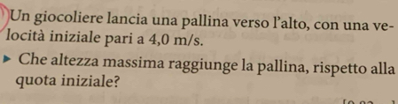 Un giocoliere lancia una pallina verso l’alto, con una ve- 
locità iniziale pari a 4,0 m/s. 
Che altezza massima raggiunge la pallina, rispetto alla 
quota iniziale?