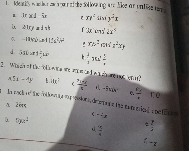 Identify whether each pair of the following are like or unlike term
a. 3x and -5x and y^2x
e. xy^2
b. 20xy and ab f 3x^2 and 2x^3
c. -80ab and 15a^2b^2 g. xyz^2 and z^2xy
d. 5ab and  1/3 ab h.  3/x  and  5/x 
2. Which of the following are terms and which are not term?
a. 5x-4y b. 8x^2 c.  (2x-y)/5  d.- -9ab e.  8y/x  f. 0
3. In each of the following expressions, determine the numerical coefficin
a. 2bm
c. -4x
b. 5yx^2
e.  y/2 
d.  3x/4  f. -z