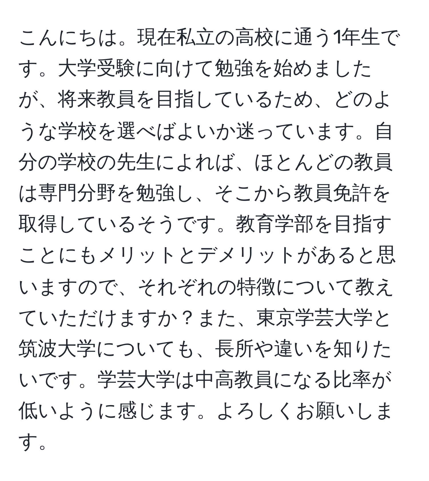 こんにちは。現在私立の高校に通う1年生です。大学受験に向けて勉強を始めましたが、将来教員を目指しているため、どのような学校を選べばよいか迷っています。自分の学校の先生によれば、ほとんどの教員は専門分野を勉強し、そこから教員免許を取得しているそうです。教育学部を目指すことにもメリットとデメリットがあると思いますので、それぞれの特徴について教えていただけますか？また、東京学芸大学と筑波大学についても、長所や違いを知りたいです。学芸大学は中高教員になる比率が低いように感じます。よろしくお願いします。