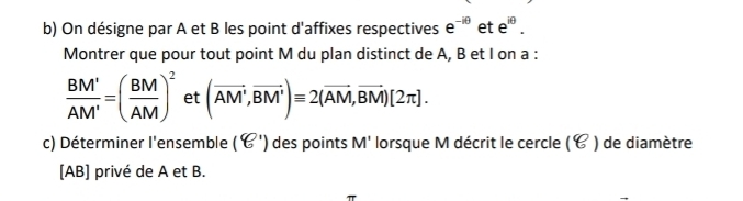 On désigne par A et B les point d'affixes respectives e^(-iθ) et e^(iθ). 
Montrer que pour tout point M du plan distinct de A, B et I on a :
 BM'/AM' =( BM/AM )^2 et (vector AM,vector BM')equiv 2(vector AM,vector BM)[2π ]. 
c) Déterminer l'ensemble (8^1) des points M' lorsque M décrit le cercle ( ) de diamètre 
[ AB ] privé de A et B.