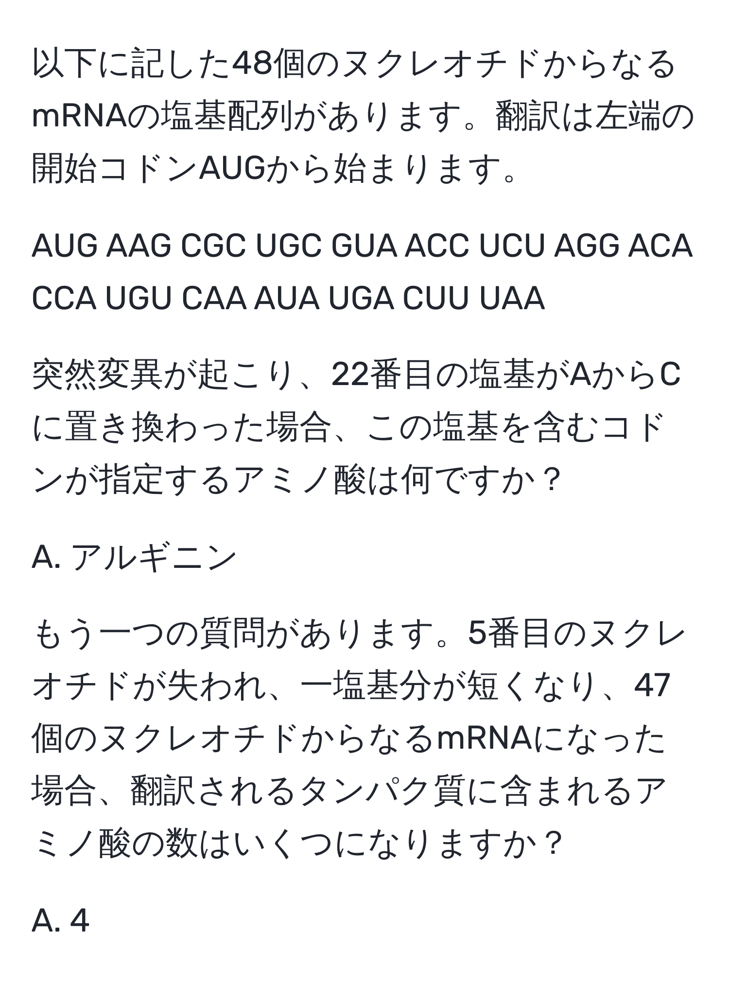 以下に記した48個のヌクレオチドからなるmRNAの塩基配列があります。翻訳は左端の開始コドンAUGから始まります。

AUG AAG CGC UGC GUA ACC UCU AGG ACA CCA UGU CAA AUA UGA CUU UAA

突然変異が起こり、22番目の塩基がAからCに置き換わった場合、この塩基を含むコドンが指定するアミノ酸は何ですか？

A. アルギニン

もう一つの質問があります。5番目のヌクレオチドが失われ、一塩基分が短くなり、47個のヌクレオチドからなるmRNAになった場合、翻訳されるタンパク質に含まれるアミノ酸の数はいくつになりますか？

A. 4