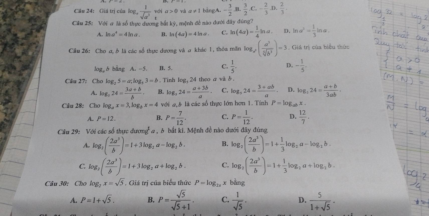 Giá trị của log _a 1/sqrt(a^3)  với a>0 và a!= 1 bằngA. - 3/2 . B.  3/2 .C.- 2/3 .D. 2/3 .
t
Câu 25: Với a là số thực dương bất kỳ, mệnh đề nào dưới đây đúng?
A. ln a^4=4ln a. B. ln (4a)=4ln a. C. ln (4a)= 1/4 ln a. D. ln a^3= 1/3 ln a.
Câu 26: Cho a, b là các số thực dương và a khác 1, thỏa mãn log _a^2( a^3/sqrt[5](b^3) )=3. Giá trị của biểu thức
C.
D.
log b bằng A. -5. B. 5.  1/5 . - 1/5 .
Câu 27: Cho log _25=a;log _53=b. Tinh log _524 theo a và b .
A. log _524= (3a+b)/b . B. log _524= (a+3b)/a · C. log _524= (3+ab)/a . D. log _524= (a+b)/3ab .
Câu 28: Cho log _ax=3,log _bx=4 với a,b là các số thực lớn hơn 1. Tính P=log _abx.
A. P=12. B. P= 7/12 . C. P= 1/12 .  12/7 .
D.
Câu 29: Với các số thực dương a , b bất kì. Mệnh đề nào dưới đây đúng
A. log _2( 2a^3/b )=1+3log _2a-log _2b. log _2( 2a^3/b )=1+ 1/3 log _2a-log _2b.
B.
C. log _2( 2a^3/b )=1+3log _2a+log _2b. log _2( 2a^3/b )=1+ 1/3 log _2a+log _2b.
C.
Câu 30: Cho log _2x=sqrt(5). Giá trị của biểu thức P=log _2xx bǎng
A. P=1+sqrt(5). B. P= sqrt(5)/sqrt(5)+1 . C.  1/sqrt(5) . D.  5/1+sqrt(5) ·