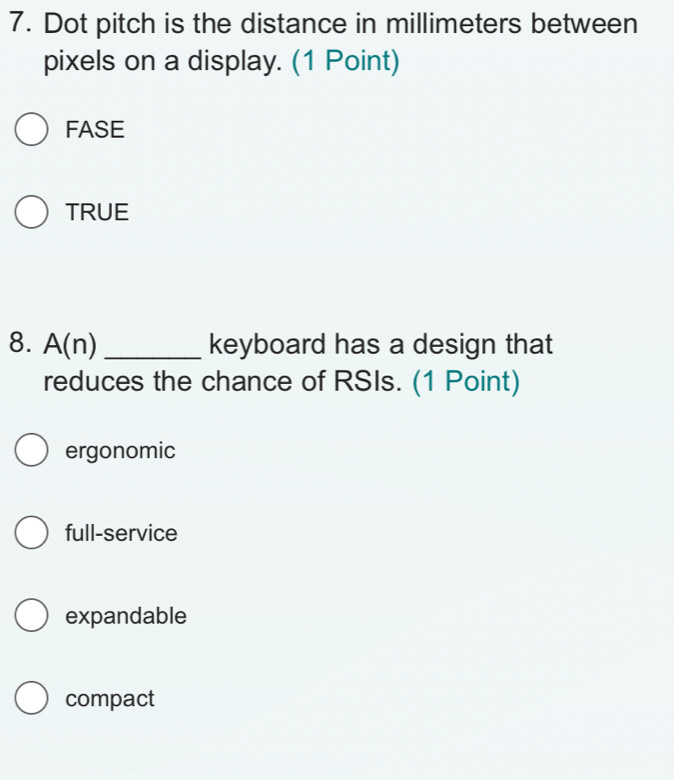 Dot pitch is the distance in millimeters between
pixels on a display. (1 Point)
FASE
TRUE
8. A(n) _keyboard has a design that
reduces the chance of RSIs. (1 Point)
ergonomic
full-service
expandable
compact