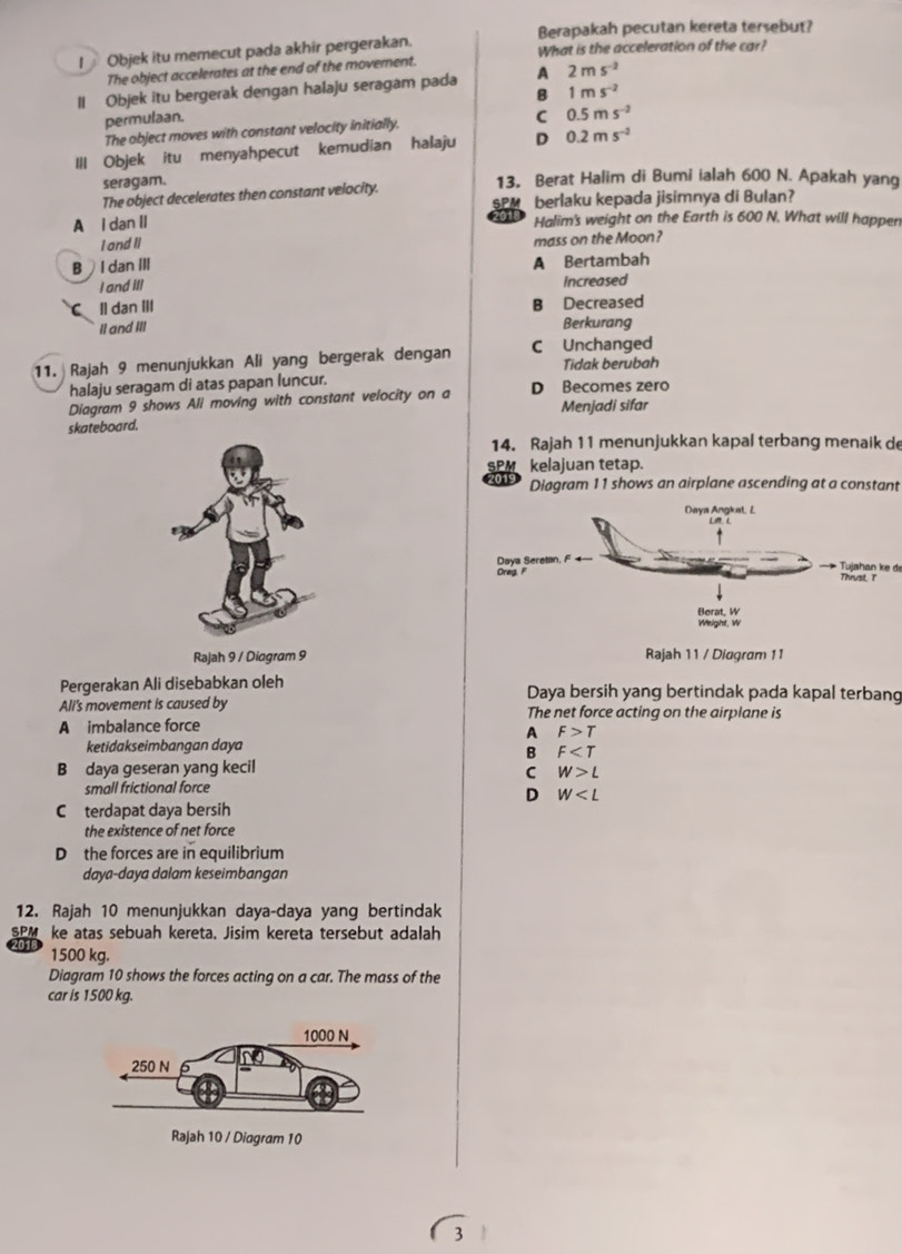 Berapakah pecutan kereta tersebut?
I  Objek itu memecut pada akhir pergerakan. What is the acceleration of the car?
The object accelerates at the end of the movement.
II Objek itu bergerak dengan halaju seragam pada A 2ms^(-2)
B 1ms^(-2)
permulaan. C 0.5ms^(-2)
The object moves with constant velocity initially.
Ill Objek itu menyahpecut kemudian halaju D 0.2ms^(-2)
seragam. 13, Berat Halim di Bumi ialah 600 N. Apakah yang
The object decelerates then constant velocity.
SPM berlaku kepada jisimnya di Bulan?
A l dan II Halim's weight on the Earth is 600 N. What will happen
I and II mass on the Moon?
B  I dan III A Bertambah
I and IIl Increased
C ll dan III B Decreased
II and III
Berkurang
11. Rajah 9 menunjukkan Ali yang bergerak dengan C Unchanged Tidak berubah
halaju seragam di atas papan luncur.
Diagram 9 shows Ali moving with constant velocity on a D Becomes zero Menjadi sifar
skateboard.
14. Rajah 11 menunjukkan kapal terbang menaik de
SPM kelajuan tetap.
Diagram 11 shows an airplane ascending at a constant
Tujahan ke d
Rajah 9 / Diagram 9 Rajah 11 / Diagram 11
Pergerakan Ali disebabkan oleh Daya bersih yang bertindak pada kapal terbang
Ali's movement is caused by The net force acting on the airplane is
A imbalance force
A F>T
ketidakseimbangan daya
B F
B daya geseran yang kecil C W>L
small frictional force
D W
C terdapat daya bersih
the existence of net force
D the forces are in equilibrium
daya-daya dalam keseimbangan
12. Rajah 10 menunjukkan daya-daya yang bertindak
SPM ke atas sebuah kereta. Jisim kereta tersebut adalah
1500 kg.
Diagram 10 shows the forces acting on a car. The mass of the
car is 1500 kg.
3