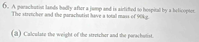 A parachutist lands badly after a jump and is airlifted to hospital by a helicopter. 
The stretcher and the parachutist have a total mass of 90kg. 
(a) Calculate the weight of the stretcher and the parachutist.