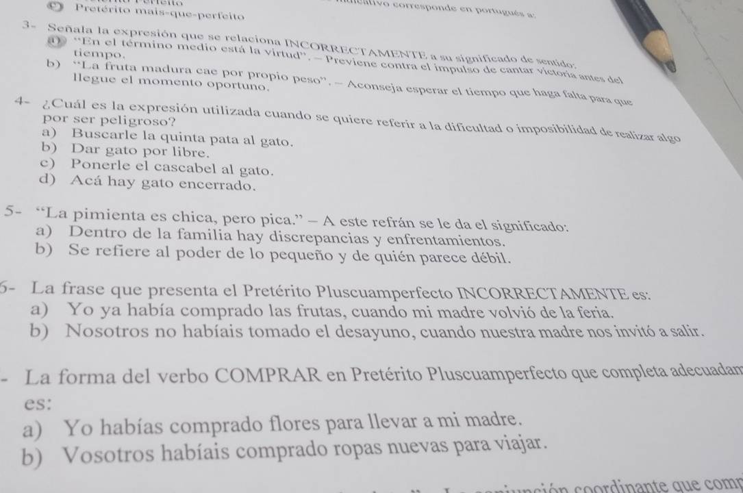 ea livo corresponde en portugués a:
Pretérito mais-que-perfeito
3- Señala la expresión que se relaciona INCORRECTAMENTE a su significado de sentido:
tiempo.
) “En el término medio está la virtud”. — Previene contra el impulso de cantar victoria antes del
llegue el momento oportuno.
b) “La fruta madura cae por propio peso”. — Aconseja esperar el tiempo que haga falta para que
4- ¿Cuál es la expresión utilizada cuando se quiere referir a la dificultad o imposibilidad de realizar algo
por ser peligroso?
a) Buscarle la quinta pata al gato.
b) Dar gato por libre.
c) Ponerle el cascabel al gato.
d) Acá hay gato encerrado.
5- “La pimienta es chica, pero pica.” - A este refrán se le da el significado:
a) Dentro de la familia hay discrepancias y enfrentamientos.
b) Se refiere al poder de lo pequeño y de quién parece débil.
6- La frase que presenta el Pretérito Pluscuamperfecto INCORRECTAMENTE es:
a) Yo ya había comprado las frutas, cuando mi madre volvió de la feria.
b) Nosotros no habíais tomado el desayuno, cuando nuestra madre nos invitó a salir.
- La forma del verbo COMPRAR en Pretérito Pluscuamperfecto que completa adecuadam
es:
a) Yo habías comprado flores para llevar a mi madre.
b) Vosotros habíais comprado ropas nuevas para viajar.
ci r i a te qu e com p