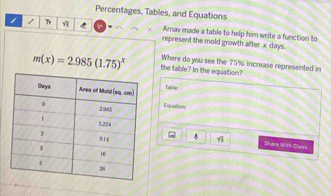 Percentages, Tables, and Equations
i 1 Tr sqrt(± ) Arnav made a table to help him write a function to
represent the mold growth after x days.
Where do you see the 75% increase represented in
m(x)=2.985(1.75)^x the table? In the equation?
Table:
Equation:
m
sqrt(± )
Share With Class