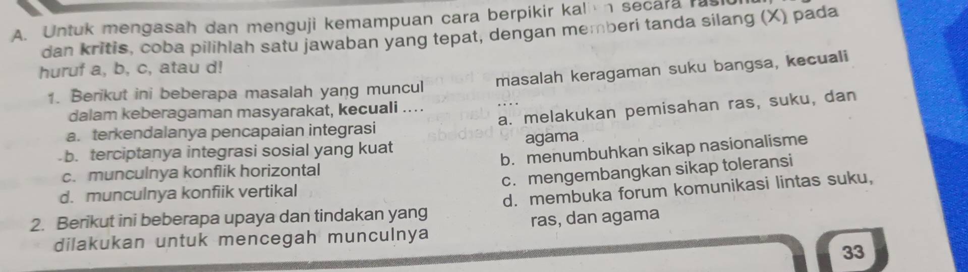 Untuk mengasah dan menguji kemampuan cara berpikir kalin secara rasiu
dan kritis, coba pilihlah satu jawaban yang tepat, dengan memberi tanda silang (X) pada
masalah keragaman suku bangsa, kecuali
huruf a, b, c, atau d!
1. Berikut ini beberapa masalah yang muncul
a. melakukan pemisahan ras, suku, dan
dalam keberagaman masyarakat, kecuali ....
a. terkendalanya pencapaian integrasi
b. terciptanya integrasi sosial yang kuat agama
b. menumbuhkan sikap nasionalisme
c. mengembangkan sikap toleransi
c. munculnya konflik horizontal
d. munculnya konfiik vertikal
2. Berikut ini beberapa upaya dan tindakan yang d. membuka forum komunikasi lintas suku,
dilakukan untuk mencegah munculnya ras, dan agama
33