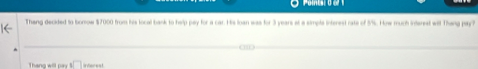 Poins: 0 or 1 
Thang decided to borrow $7000 from his local bank to help pay for a car. His loan was for 3 years at a simpls interest rate of 5%. How much interest will Thang pay? 
Thang will pay s□ interest