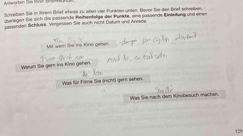 Antworten Sie Ihrer Brieffreunain. 
Schreiben Sie in Ihrem Brief etwas zu allen vier Punkten unten. Bevor Sie den Brief schreiben, 
überlegen Sie sich die passende Reihenfolge der Punkte, eine passende Einleitung und einen 
passenden Schluss. Vergessen Sie auch nicht Datum und Anrede. 
Mit wem Sie ins Kino gehen. 
Warum Sie gern ins Kino gehen. 
Was für Filme Sie (nicht) gern sehen. 
Was Sie nach dem Kinobesuch machen.
129