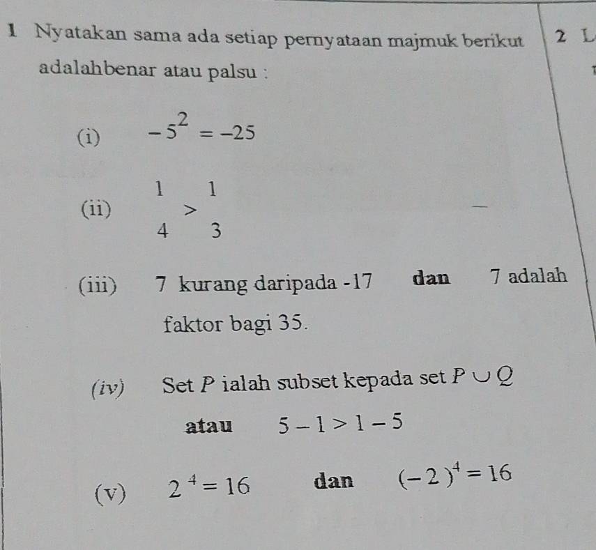 Nyatakan sama ada setiap pernyataan majmuk berikut 2 L 
adalahbenar atau palsu : 
(i) -5^2=-25
(ii) beginarrayr 1 4endarray >beginarrayr 1 3endarray
(iii) 7 kurang daripada -17 dan 7 adalah 
faktor bagi 35. 
(iv) Set P ialah subset kepada set P∪ Q
atau 5-1>1-5
(v) 2^4=16 dan (-2)^4=16