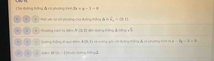 Cau 15
Cho đường thẳng △ co phương trình 2x+y-1=0
D S a Một véc tơ chỉ phương của đường thẳng △ là vector u_Delta =(2;1).
D S b Khoảng cách từ điểm N(2;2) dến đường thẳng △ bàng sqrt(5)
D s C Đường thẳng đi qua điểm A(0;1) và vuông góc với đường thẳng △ cd phương trình là x-2y-2=0
D S d Điểm M(1;-1) thuộc đường thắng △