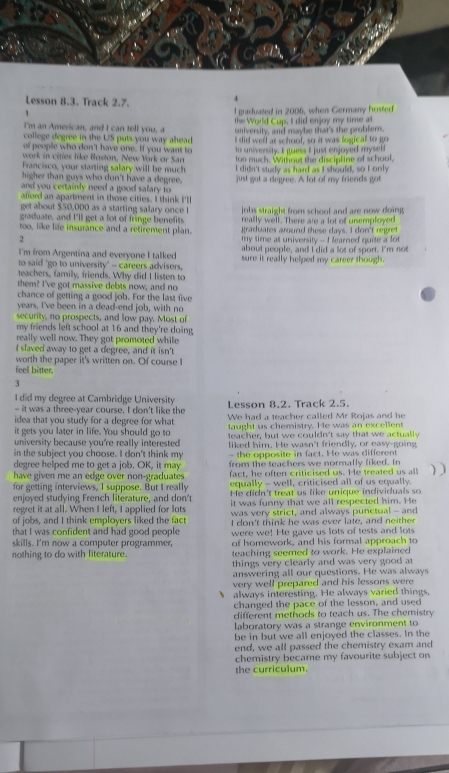 Lesson 8.3. Track 2.7.
4
、
I graduated in 2006, when Germany hosted
I'm an American, and I can tell you, a the World Cup, I did enjoy my time at
college degree in the US puts you way ahead. taniversity, and maybe that's the problern.
of people who don't have one. If you want to I did well ar school, so it was fogical to go
work in cities like Boston, New York or San to university. I guess I just enjoyed myself
Francisco, your starting salary will be much too much. Without the discipline of school,
higher than guys who don't have a degree. I didn't study as hard as I should, so I only
and you certainly need a good salary to just got a degree. A lot of my friends got
afford an apartment in those cities. I think I'll
get about $50,000 as a starting salary once l jobs straight from school and are now doing 
graduate, and I'll get a lot of fringe benefits really well. There are a lot of unsemployed
graduates around these days. I don't regret
too, like life insurance and a retirement plan. my time at university -I learned quite a lot
2
I'm from Argentina and everyone I talked about people, and I did a lot of sport. I'm not
to said 'go to university' - careers advisers, sure it really helped my career though.
teachers, family, friends. Why did I listen to
them? I've got massive debts now, and no
chance of getting a good job. For the last five
years, I've been in a dead-end job, with no
security, no prospects, and low pay. Most of
my friends left school at 16 and they're doing
really well now. They got promoted while
I slaved away to get a degree, and it isn't
worth the paper it's written on. Of course I
feell bitter.
3
I did my degree at Cambridge University Lesson 8,2. Track 2.5.
— it was a three-year course. I don't like the
idea that you study for a degree for what We had a teacher called Mr Rojas and he
it gets you later in life. You should go to taught us chemistry. He was an excellent
university because you're really interested teacher, but we couldn't say that we actually
liked him. He wasn't friendly, or easy-going
in the subject you choose. I don't think my - the opposite in fact. He was different
degree helped me to get a job. OK, it may from the teachers we normally liked. In
have given me an edge over non-graduates . fact, he often criticised us. He treated us all
equally - well, criticised all of us equally.
for getting interviews, I suppose. But I really He didn't treat us like unique individuals so
enjoyed studying French literature, and don't
regret it at all. When I left, I applied for lots it was funny that we all respected him. He
of jobs, and I think employers liked the fact was very strict, and always punctual - and
that I was confident and had good people I don't think he was ever late, and neither
were we! He gave us lots of tests and lots
skills. I'm now a computer programmer, of homework, and his formal approach to
nothing to do with literature. teaching seemed to work. He explained
things very clearly and was very good at
answering all our questions. He was always
very well prepared and his lessons were
always interesting. He always varied things.
changed the pace of the lesson, and used
different methods to teach us. The chemistry
laboratory was a strange environment to
be in but we all enjoyed the classes. In the
end, we all passed the chemistry exam and
chemistry became my favourite subject on
the curriculum.