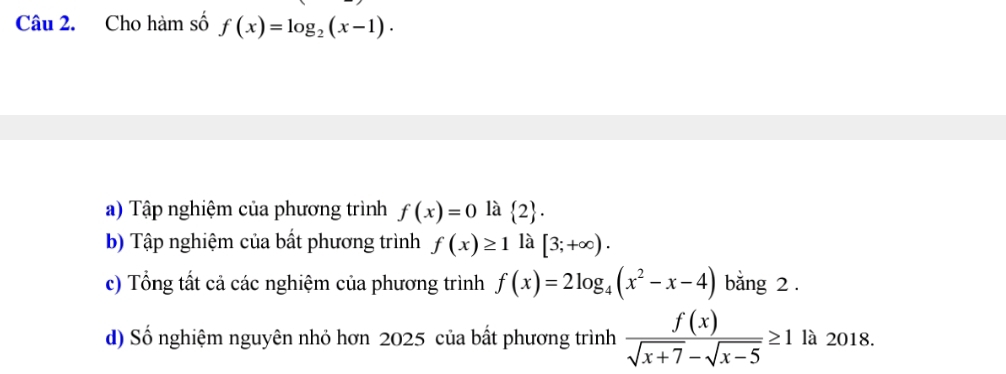 Cho hàm số f(x)=log _2(x-1).
a) Tập nghiệm của phương trình f(x)=0 là  2.
b) Tập nghiệm của bất phương trình f(x)≥ 1 là [3;+∈fty ).
c) Tổng tất cả các nghiệm của phương trình f(x)=2log _4(x^2-x-4) bằng 2.
d) Số nghiệm nguyên nhỏ hơn 2025 của bất phương trình  f(x)/sqrt(x+7)-sqrt(x-5) ≥ 1 là 2018.