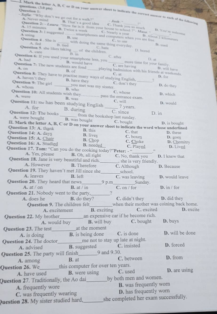 questions. (3.0 pts)
Question 1:
L Mark the letter A, B, C or D on your answer sheet to indicate the correct answer to each of the following
- Safia: “Why don’t we go out for a walk?” - Josh: '
A. Never mind B. That's a good idea C. Thank you so much
Question 2: - Laura: “How far is it from your house to school r - Musa: ''
A. 15 minutes B. Twice a week C. Nearly a year
D. You're welcome ,,
Question 3: 1 suggested _smartphones and computers when you are free.
D. About 2 kilometers
A using B. use C. to use
Question 4 . She is _with doing the same thing everyday.
D. used
A. fed B. tied C. hate D. bored
Question 5. she likes taking _of the children.
A. care B. in C. after
D. at
Question 6: If you used your smartphone less, you _more time for your family. D. will have
A. had B. would have C. are having
Question 7: The new students are fond_ playing badminton with his friends at weekends.
A. on B. of C. at D. for
Question 8: They have to practise many ways of studying English, _? D. do they
A. haven’t they B. have they C. don't they
Question 9: The girl _you met was my sisster.
A. whom B. who C. whose D. which
Question 10: All students wish they _pass the entrance exam.
A. were B. was C. will D. would
Question 11: sh has been studying English _7 years.
A. for B. during C. since D. in
Question 12: The books _from the bookshop last sunday.
A. were bought B. was bought C. bought D. is bought
II. Mark the letter A, B, C or D on your answer sheet to indicate the word whose underlined
Question 13: A. thank B. this C. that D. these
Question 14: A. days B. lives C. boxes D. goes
Question 15: A. Chair B. Chop C. Choke D. Chemitry
Question 16: A. Studied B. needed C. Played D. Lived
Question 17. Tom: “Can you do the cooking today?”Peter: - “ ”
A. Yes, please B. Oh, all right C. No, thank you D. I knew that
Question 18. Jane is very beautiful and rich. _, she is very friendly.
A. However B. Therefore C. Although D. Because
Question 19. They haven’t met Jill since she _school.
A. leaves B. left C. was leaving D. would leave
Question 20. They heard that news 9 p.m_ Sunday.
A. at / on B. at / in C. on / for D. in / for
Question 21. Nobody went to the party, _?
A. does he B. do they? C. didn’t they D. did they
Question 9. The children felt _when their mother was coining back home.
A. excitement B. exciting C. excited D. excite
Question 22. My brother _an expensive car if he become rich.
A. would buy B. will buy C. bought D. buys
Question 23. The test _at the moment
A. is doing B. is being done C. is done D. will be done
Question 24. The doctor_ me not to stay up late at night.
A. advised B. suggested C. insisted D. forced
Question 25. The party will finish_ 9 and 9.30.
A. among B. at C. between D. from
Question 26. We_ this computer for over ten years.
A. have used B. were using C. used D. are using
Question 27. Traditionally, the Ao dai,_ by both men and women.
A. frequently wore B. was frequently worn
C. was frequently wearing D. has frequently worn
Question 28. My sister studied hard,_ she completed her exam successfully.