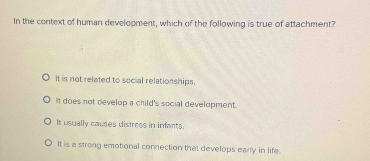 In the context of human development, which of the following is true of attachment?
It is not related to social relationships.
It does not develop a child's social development.
It usually causes distress in infants.
It is a strong emotional connection that develops early in life.