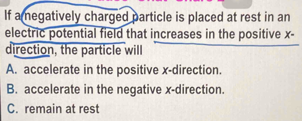 If a megatively charged particle is placed at rest in an
electric potential field that increases in the positive x -
direction, the particle will
A. accelerate in the positive x -direction.
B. accelerate in the negative x -direction.
C. remain at rest