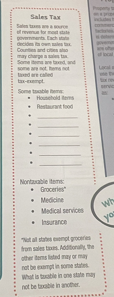 Property t 
on a prop 
Sales Tax includes 
Sales taxes are a source commerc 
of revenue for most state factories 
governments. Each state is detern 
decides its own sales tax. gavernm 
Counties and cities also are ofte 
may charge a sales tax. of local 
Some items are taxed, and 
some are not. Items not Local a 
taxed are called use th 
tax-exempt. tax re 
servic 
Some taxable items: 
as! 
Household items 
Restaurant food 
_ 
_ 
_ 
. 
_ 
. 
_ 
_ 
. 
Nontaxable items: 
Groceries* 
Medicine 
wh 
Medical services 
Insurance 
yo 
*Not all states exempt groceries 
from sales taxes. Additionally, the 
other items listed may or may 
not be exempt in some states. 
What is taxable in one state may 
not be taxable in another.