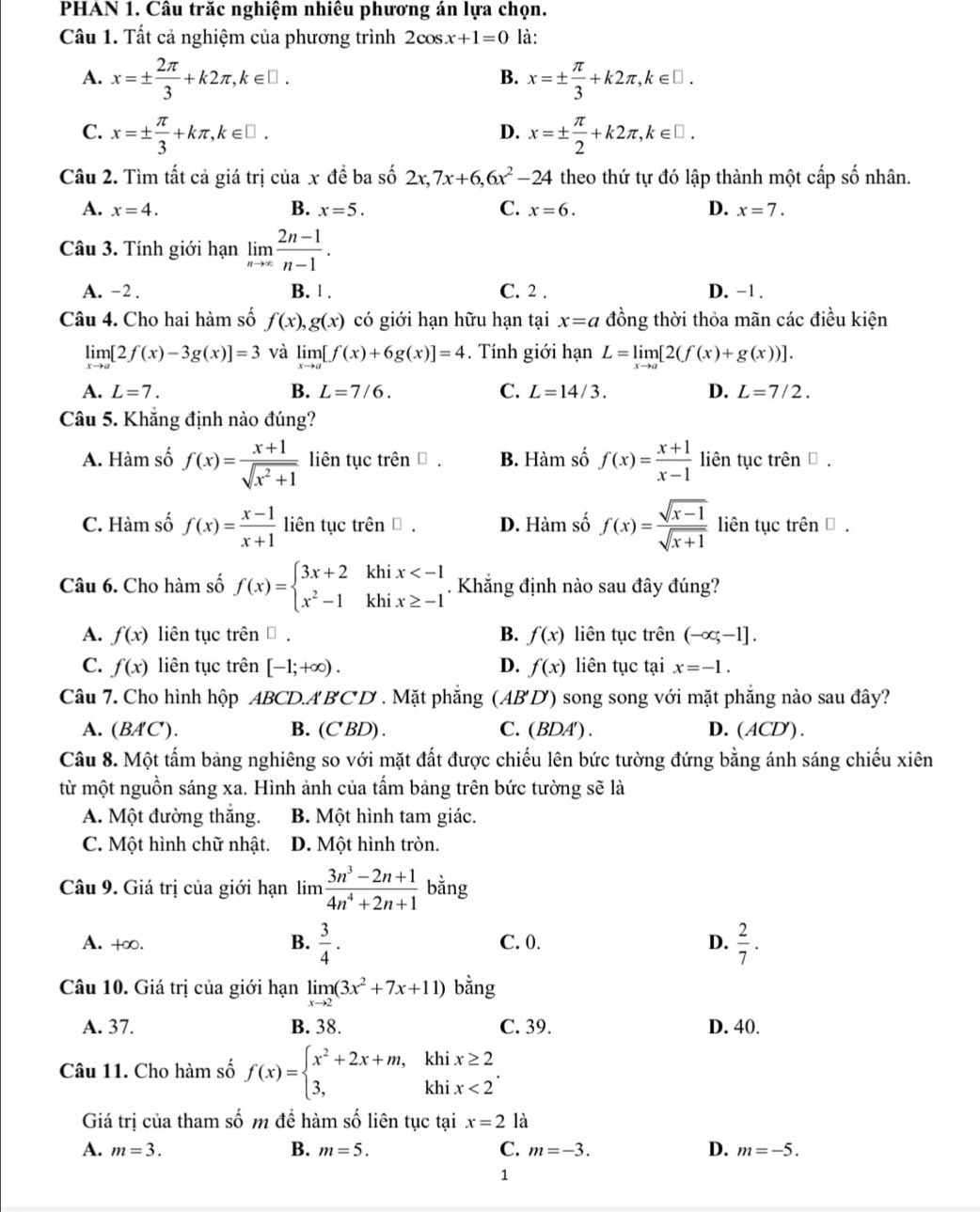 PHAN 1. Câu trăc nghiệm nhiêu phương án lựa chọn.
Câu 1. Tất cả nghiệm của phương trình 2cos x+1=0 là:
A. x=±  2π /3 +k2π ,k∈ □ . x=±  π /3 +k2π ,k∈ □ .
B.
C. x=±  π /3 +kπ ,k∈ □ . x=±  π /2 +k2π ,k∈ □ .
D.
Câu 2. Tìm tất cả giá trị của x đề ba số 2x, x,7x+6,6x^2-24 theo thứ tự đó lập thành một cấp số nhân.
A. x=4. B. x=5. C. x=6. D. x=7.
Câu 3. Tính giới hạn limlimits _nto ∈fty  (2n-1)/n-1 .
A. -2. B. 1 . C. 2 . D. -1 .
Câu 4. Cho hai hàm số f(x),g(x) có giới hạn hữu hạn tại x=a đồng thời thỏa mãn các điều kiện
limlimits _xto a[2f(x)-3g(x)]=3 và limlimits _xto a[f(x)+6g(x)]=4. Tính giới hạn L=limlimits _xto a[2(f(x)+g(x))].
A. L=7. B. L=7/6. C. L=14/3. D. L=7/2.
Câu 5. Khẳng định nào đúng?
A. Hàm số f(x)= (x+1)/sqrt(x^2+1)  liên tục trên → . B. Hàm số f(x)= (x+1)/x-1  liên tục trên → .
C. Hàm số f(x)= (x-1)/x+1  liên tục trên Đ . D. Hàm số f(x)= (sqrt(x-1))/sqrt(x+1)  liên tục trên → .
Câu 6. Cho hàm số f(x)=beginarrayl 3x+2khix . Khắng định nào sau đây đúng?
A. f(x) liên tục trên → . B. f(x) liên tục trên (-∈fty ,-1].
C. f(x) liên tục trên [-1;+∈fty ). D. f(x) liên tục tại x=-1.
Câu 7. Cho hình hộp ABCD.A B'CD . Mặt phẳng (AB'D) song song với mặt phẳng nào sau đây?
A. (BA'C). B. (C BD). C.(BDA') . D. (ACD').
Câu 8. Một tấm bảng nghiêng so với mặt đất được chiếu lên bức tường đứng bằng ánh sáng chiếu xiên
từ một nguồn sáng xa. Hình ảnh của tấm bảng trên bức tường sẽ là
A. Một đường thắng. B. Một hình tam giác.
C. Một hình chữ nhật. D. Một hình tròn.
Câu 9. Giá trị của giới hạn lim  (3n^3-2n+1)/4n^4+2n+1 bing
A. +∞. B.  3/4 . C. 0. D.  2/7 .
Câu 10. Giá trị của giới hạn limlimits _xto 2(3x^2+7x+11) bằng
A. 37. B. 38. C. 39. D. 40.
Câu 11. Cho hàm số f(x)=beginarrayl x^2+2x+m,khix≥ 2 3,khix<2endarray.
Giá trị của tham số m đề hàm số liên tục tại x=2 là
B.
A. m=3. m=5. C. m=-3. D. m=-5.
1