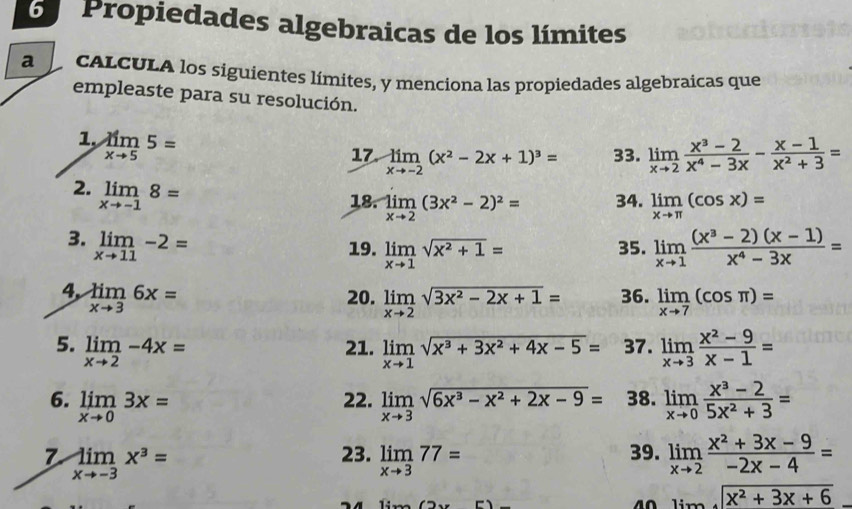 Propiedades algebraicas de los límites
a cALCULA los siguientes límites, y menciona las propiedades algebraicas que
empleaste para su resolución.
1, limlimits _xto 55=
17. limlimits _xto -2(x^2-2x+1)^3= 33. limlimits _xto 2 (x^3-2)/x^4-3x - (x-1)/x^2+3 =
2. limlimits _xto -18=
18. limlimits _xto 2(3x^2-2)^2= 34. limlimits _xto π (cos x)=
3. limlimits _xto 11-2= limlimits _xto 1 ((x^3-2)(x-1))/x^4-3x =
19. limlimits _xto 1sqrt(x^2+1)= 35.
4, limlimits _xto 36x= 20. limlimits _xto 2sqrt(3x^2-2x+1)= 36. limlimits _xto 7(cos π )=
5. limlimits _xto 2-4x= 21. limlimits _xto 1sqrt(x^3+3x^2+4x-5)= 37. limlimits _xto 3 (x^2-9)/x-1 =
6. limlimits _xto 03x= 22. limlimits _xto 3sqrt(6x^3-x^2+2x-9)= 38. limlimits _xto 0 (x^3-2)/5x^2+3 =
7 limlimits _xto -3x^3=
23. limlimits _xto 377= limlimits _xto 2 (x^2+3x-9)/-2x-4 =
39.
_ limlimits _xto ∈fty sqrt(x^2+3x+6)