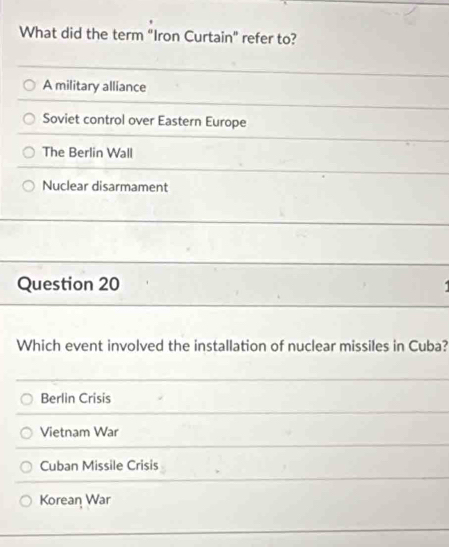 What did the term “Iron Curtain” refer to?
A military alliance
Soviet control over Eastern Europe
The Berlin Wall
Nuclear disarmament
Question 20
Which event involved the installation of nuclear missiles in Cuba?
Berlin Crisis
Vietnam War
Cuban Missile Crisis
Korean War