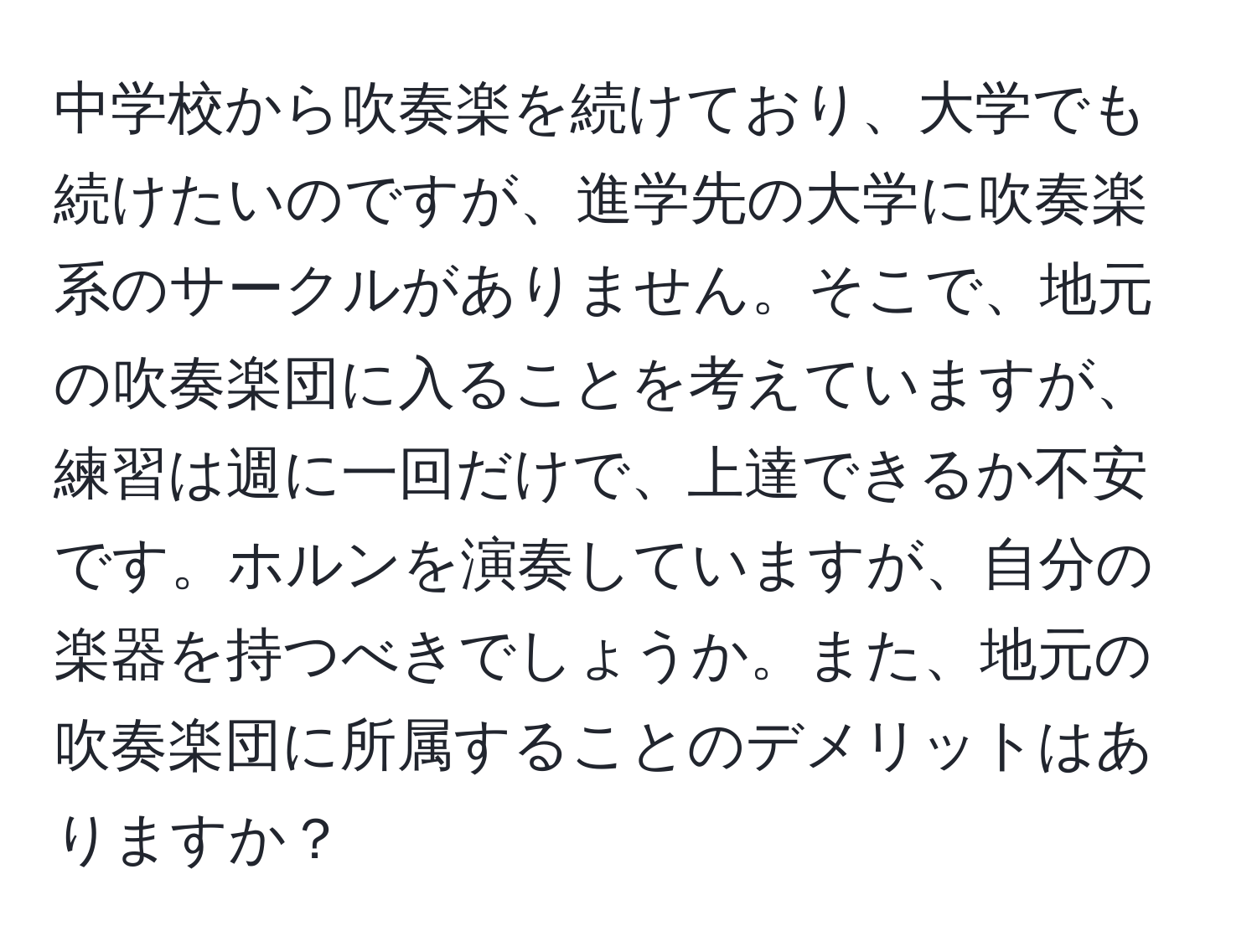 中学校から吹奏楽を続けており、大学でも続けたいのですが、進学先の大学に吹奏楽系のサークルがありません。そこで、地元の吹奏楽団に入ることを考えていますが、練習は週に一回だけで、上達できるか不安です。ホルンを演奏していますが、自分の楽器を持つべきでしょうか。また、地元の吹奏楽団に所属することのデメリットはありますか？