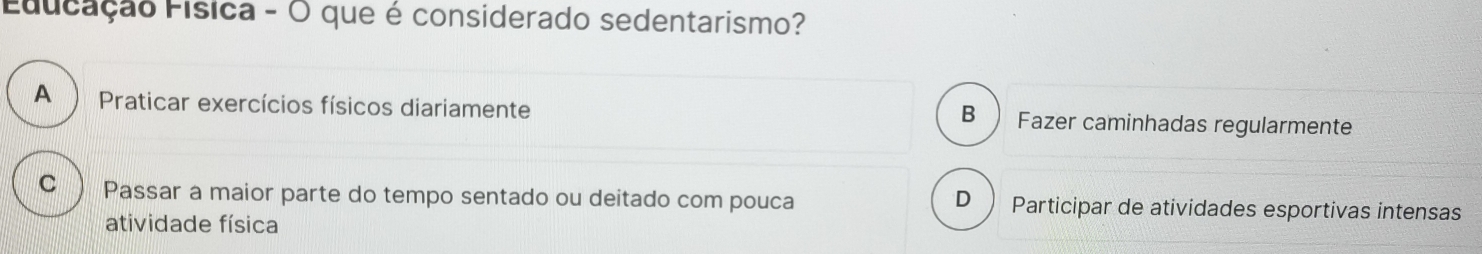 Educação Física - O que é considerado sedentarismo?
A Praticar exercícios físicos diariamente Fazer caminhadas regularmente
B
C ) Passar a maior parte do tempo sentado ou deitado com pouca D Participar de atividades esportivas intensas
atividade física