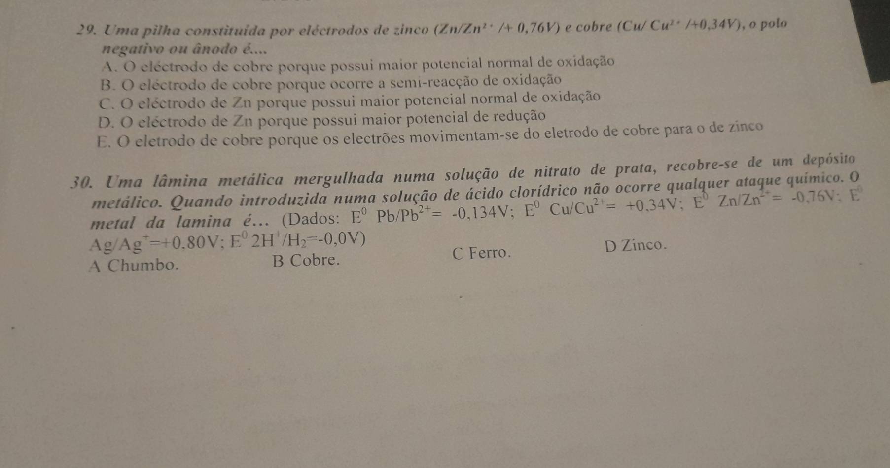 Uma pilha constituída por eléctrodos de zinco (Zn/Zn^(2+)/+0,76V) e cobre (Cu/Cu^(2+)/+0,34V) , o polo
negativo ou ânodo é....
A. O eléctrodo de cobre porque possui maior potencial normal de oxidação
B. O eléctrodo de cobre porque ocorre a semi-reacção de oxidação
C. O eléctrodo de Zn porque possui maior potencial normal de oxidação
D. O eléctrodo de Zn porque possui maior potencial de redução
E. O eletrodo de cobre porque os electrões movimentam-se do eletrodo de cobre para o de zínco
30. Uma lâmina metálica mergulhada numa solução de nitrato de prata, recobre-se de um depósito
metálico. Quando introduzida numa solução de ácido clorídrico não ocorre qualquer ataque químico. O
metal da lamina é... (Dados: E^0Pb/Pb^(2+)=-0,134V; E^0Cu/Cu^(2+)=+0.34V; E^0Zn/Zn^(2+)=-0,76V:E^0
Ag/Ag^+=+0,80V; E^02H^+/H_2=-0,0V)
A Chumbo. B Cobre. C Ferro.
D Zinco.