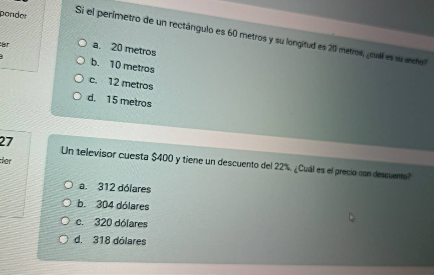 ponder
Si el perímetro de un rectángulo es 60 metros y su longitud es 20 metros, ¿cuál es su ancho?
ar
a. 20 metros
b. 10 metros
c. 12 metros
d. 15 metros
27
der
Un televisor cuesta $400 y tiene un descuento del 22%. ¿Cuál es el precio con descuento?
a. 312 dólares
b. 304 dólares
c. 320 dólares
d. 318 dólares