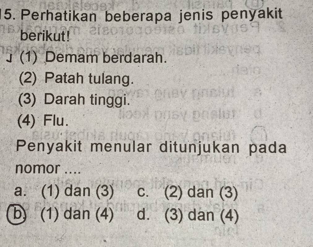 Perhatikan beberapa jenis penyakit
berikut!
(1) Demam berdarah.
(2) Patah tulang.
(3) Darah tinggi.
(4) Flu.
Penyakit menular ditunjukan pada
nomor ....
a. (1) dan (3) c. (2) dan (3)
b) (1) dan (4) d. (3) dan (4)