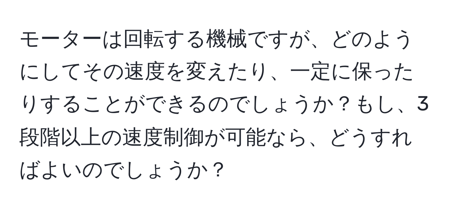 モーターは回転する機械ですが、どのようにしてその速度を変えたり、一定に保ったりすることができるのでしょうか？もし、3段階以上の速度制御が可能なら、どうすればよいのでしょうか？