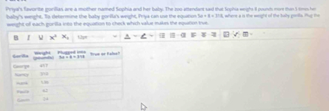 Priya's favorite gorilias are a mother named Sophia and her baby. The zoo attendant said that Sophia weigh II pounh more than 5 times her
baby's weight. To determine the baby gonlla's weight, Priya can use the equation 5a+8=318 where a is the weight of the baby gorila. Pat the
weight of each gorilia into the equation to check which value makes the equation true.
B x^2x_4 12p=