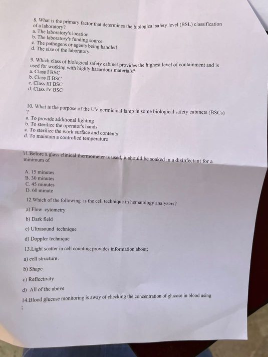What is the primary factor that determines the biological safety level (BSL) classification
of a laboratory?
a. The laboratory's location
b. The laboratory's funding source
c. The pathogens or agents being handled
d. The size of the laboratory.
9. Which class of biological safety cabinet provides the highest level of containment and is
used for working with highly hazardous materials?
a. Class I BSC
b. Class II BSC
c. Class III BSC
d. Class IV BSC
10. What is the purpose of the UV germicidal lamp in some biological safety cabinets (BSCs)
?
a. To provide additional lighting
b. To sterilize the operator's hands
c. To sterilize the work surface and contents
d. To maintain a controlled temperature
11.Before a glass clinical thermometer is used, it should be soaked in a disinfectant for a
minimum of
A. 15 minutes
B. 30 minutes
C. 45 minutes
D. 60 minute
12.Which of the following is the cell technique in hematology analyzers?
a) Flow cytometry
b) Dark field
c) Ultrasound technique
d) Doppler technique
13.Light scatter in cell counting provides information about;
a) cell structure 
b) Shape
c) Reflectivity
d) All of the above
14.Blood glucose monitoring is away of checking the concentration of glucose in blood using