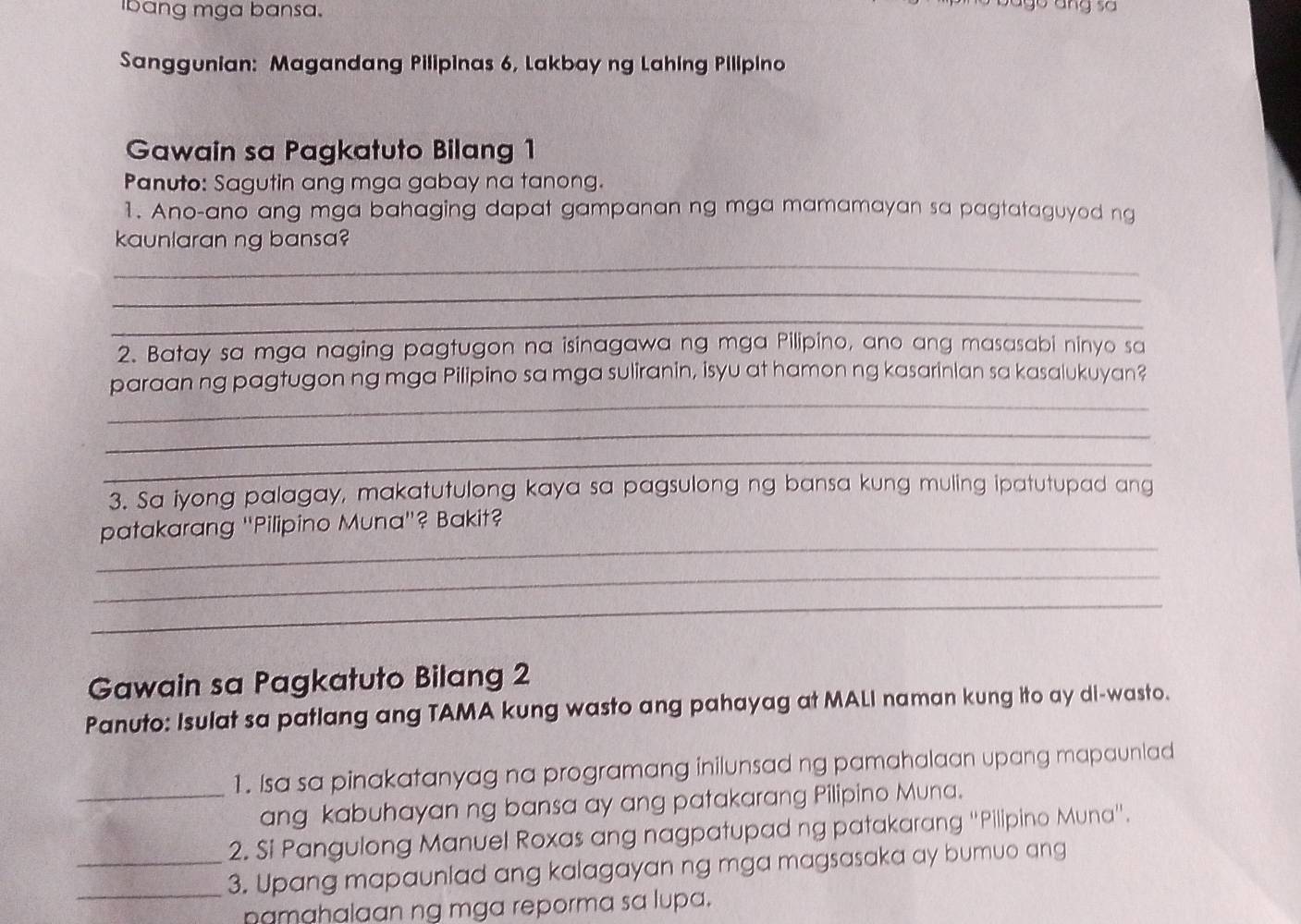 Ibang mga bansa. 
Sanggunian: Magandang Pilipinas 6, Lakbay ng Lahing Pilipino 
Gawain sa Pagkatuto Bilang 1 
Panuto: Sagutin ang mga gabay na tanong. 
1. Ano-ano ang mga bahaging dapat gampanan ng mga mamamayan sa pagtataguyod ng 
kaunlaran ng bansa? 
_ 
_ 
_ 
2. Batay sa mga naging pagtugon na isinagawa ng mga Pilipino, ano ang masasabi ninyo sa 
_ 
paraan ng pagtugon ng mga Pilipino sa mga suliranin, isyu at hamon ng kasarinian sa kasalukuyan? 
_ 
_ 
3. Sa iyong palagay, makatutulong kaya sa pagsulong ng bansa kung muling ipatutupad ang 
_ 
patakarang ''Pilipino Muna''? Bakit? 
_ 
_ 
Gawain sa Pagkatuto Bilang 2 
Panuto: Isulat sa patlang ang TAMA kung wasto ang pahayag at MALI naman kung ito ay di-wasto. 
_1. Isa sa pinakatanyag na programang inilunsad ng pamahalaan upang mapaunlad 
ang kabuhayan ng bansa ay ang patakarang Pilipino Muna. 
2. Si Pangulong Manuel Roxas ang nagpatupad ng patakarang 'Pilipino Muna'. 
__3. Upang mapaunlad ang kalagayan ng mga magsasaka ay bumuo ang 
pamahalaan ng mga reporma sa lupa.