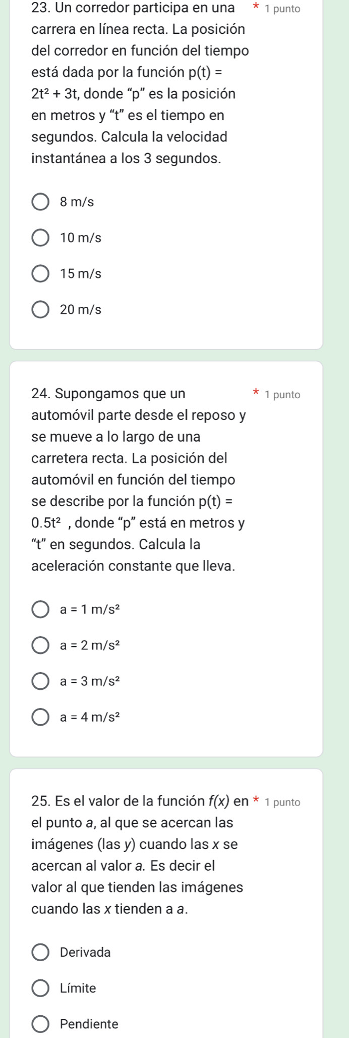 Un corredor participa en una 1 punto
carrera en línea recta. La posición
del corredor en función del tiempo
está dada por la función p(t)=
2t^2+3t t, donde “ p ” es la posición
en metros y “ t ” es el tiempo en
segundos. Calcula la velocidad
instantánea a los 3 segundos.
8 m/s
10 m/s
15 m/s
20 m/s
24. Supongamos que un 1 punto
automóvil parte desde el reposo y
se mueve a lo largo de una
carretera recta. La posición del
automóvil en función del tiempo
se describe por la función p(t)=
0.5t^2 , donde “ p ” está en metros y
“t” en segundos. Calcula la
aceleración constante que lleva.
a=1m/s^2
a=2m/s^2
a=3m/s^2
a=4m/s^2
25. Es el valor de la función f(x) en * 1 punto
el punto a, al que se acercan las
imágenes (las y) cuando las x se
acercan al valor a. Es decir el
valor al que tienden las imágenes
cuando las x tienden a a.
Derivada
Límite
Pendiente