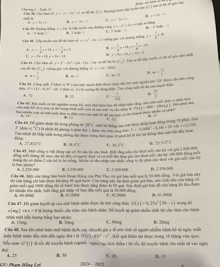 Khảo sát hàm số và 
Câu 38. Cho hàm số y=-x^3+3x^2+2 có đồ thị (C) ). Phương trình tiếp tuyến của (C) mả có hệ số góc lớn
Chương 1 - Toàn 12
nhất là:
D. y=3x-1.
A. y=3x+1. B. y=-3x-1. C. y=-3x+1.
Câu 39. Đường thắng y=2m là tiếp tuyến của đường cong y=-x^3+3x+4 khi m bằng
D. -3 hoặc -1.
A. -3 hoặc 1. B. 3 hoặc 1 . C. 3 hoặc -1
Câu 40. Tiếp tuyến của đồ thị hàm số y=x^3-3x+2 vuông góc với đường thắng y=- 1/9 xla
A. y=- 1/9 x+18,y=- 1/9 x+5.
B. y= 1/9 x+18,y= 1/9 x-14.
C. y=9x+18,y=9x-14.
D. y=9x+18,y=9x+5.
Câu 41. Cho hàm số y=x^3-2x^2+(m-1)x+2m có đồ thị là (C_m). Tìm m để tiếp tuyến có hệ số góc nhỏ nhất
của đồ thị (C. ) vuông góc với đường thắng △ :y=3x+2024.
A. m= 7/3 . B. m=1.
C. m=2.
D. m= (-1)/3 .
Câu 42. Công suất P (đơn vị W) của một mạch điện được cung cấp bởi một nguồn pin 12V được cho bởi công
thức P=12I-0,5I^2 với l dan ( vị A ) là cường độ dòng điện. Tim công suất tối đa của mạch điện.
A. 72 . B. 12 .
C. - 1/192 . D.  23/2 .
Câu 43. Khí nuổi cá thí nghiệm trong hồ, một nhà khoa học đã nhận thấy rằng: nếu trên mỗi đơn vị diện tích
của mặt hồ có n con cá thì trung bình mỗi con cá sau một vụ cân nặng là
bao nhiêu con cá trên một đơn vị diện tích của mặt hồ đề sau một vụ thu hoạch được nhiều cá nhất? P(n)=480-20n(g). Hội phải thả
A. 14 B. 13
D. 1 1
C. 12
Câu 44. Để giảm nhiệt độ trong phòng từ 28°C , một hệ thống làm mát được phép hoạt động trong 10 phút. Gọi
T (đơn vị ^circ C) l là nhiệt độ phòng ở phút thứ t được cho bởi công thức T=-0,008t^3-0,16t+28 với t∈ [1;10].
Tìm nhiệt độ thấp nhất trong phòng đạt được trong thời gian 10 phút kể từ khi hệ thống làm mát bắt đầu hoạt
động. 25,312°C.
A. 27,832°C. B. 18,4°C. C. 26,2°C. D.
Câu 45. Một công ty bất động sản có 50 căn hộ cho thuê. Biết rằng nếu cho thuê mỗi căn hộ với giá 2.000.000
đồng mỗi tháng thỉ mọi căn hộ đều có người thuê và cứ mỗi lần tăng giá cho thuê mỗi căn hộ 100.000 đồng mỗi
tháng thì có thêm 2 căn hộ bị bỏ trồng. Muồn có thu nhập cao nhất, công ty đó phải cho thuê với giá mỗi căn hộ
là bao nhiêu?
A. 2.250.000 B. 2.350.000 C. 2.450.000 D. 2.550.000
Câu 46. Một cửa hàng bán bưởi Đoan Hùng của Phú Thọ với giá bán mỗi quả là 50.000 đồng. Với giá bán này
thì cửa hàng chỉ bán được khoảng 40 quả bưởi. Cửa hàng này dự định giảm giá bán, ước tính nếu cửa hàng cứ
giảm mỗi quả 5000 đồng thì số bưởi bán được tăng thêm là 50 quả. Xác định giá bán đề cửa hàng đó thu được
lợi nhuận lớn nhất, biết rằng giá nhập về ban đầu mỗi quả là 30.000 đồng.
A. 44.000đ B. 43.000d C. 42.000đ D. 41.000A
Câu 47. Độ giảm huyết áp của một bệnh nhân được đo bởi công thức G(x)=0,25x^2(30-x) trong đó
x(mg) và x>0 là lượng thuốc cần tiêm cho bệnh nhân. Để huyết áp giảm nhiều nhất thì cần tiêm cho bệnh
mhân một liều lượng bằng bao nhiêu:
A. 15mg B. 30mg C. 40mg D. 20mg
Câu 48. Sau khi phát hiện một bệnh dịch, các chuyên gia y tế ước tính số người nhiễm bệnh kể từ ngày xuất
hiện bệnh nhân đầu tiên đến ngày thứ t là G(t):45t^2-t^3 , (kết quả khảo sát được trong 10 tháng vừa qua).
Nếu xem G'(t) là tốc độ truyền bệnh (người / ngày) tại thời điểm t thì tốc độ truyền bệnh lớn nhất sẽ vào ngày
thứ:
A. 25 B. 30 C. 20 D. 15
GV: Pham Hồng Lơi 2024 - 2025
6