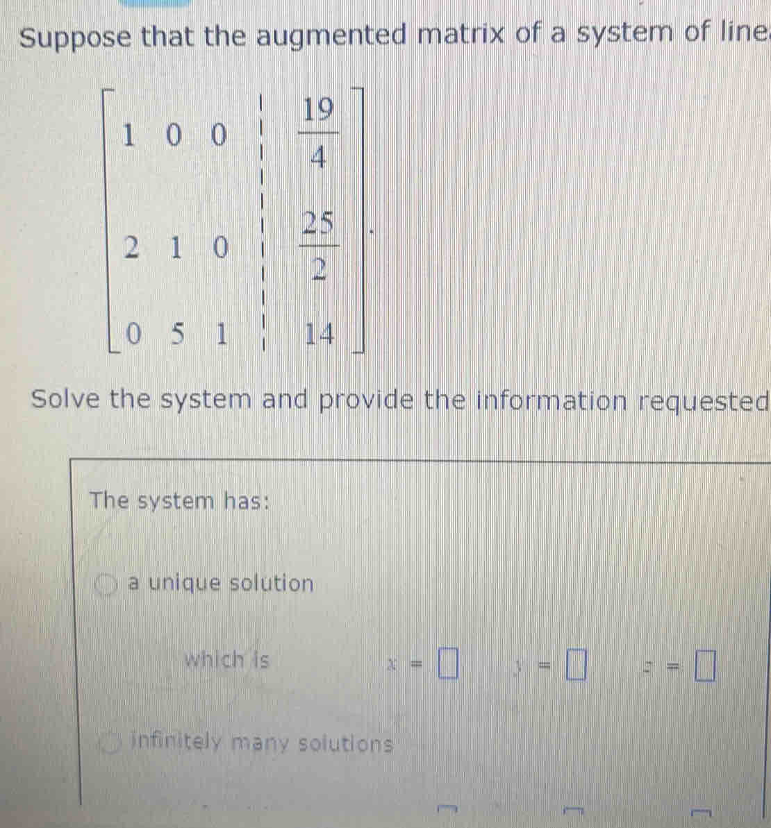 Suppose that the augmented matrix of a system of line
Solve the system and provide the information requested
The system has:
a unique solution
which is
x=□ y=□ z=□
infinitely many solutions