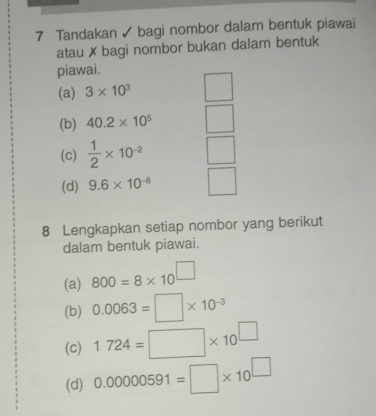 Tandakan ✓ bagi nombor dalam bentuk piawai 
atau ✗ bagi nombor bukan dalam bentuk 
piawai. 
(a) 3* 10^3
(b) 40.2* 10^5
(c)  1/2 * 10^(-2)
(d) 9.6* 10^(-8)
8 Lengkapkan setiap nombor yang berikut 
dalam bentuk piawai. 
(a) 800=8* 10^(□)
(b) 0.0063=□ * 10^(-3)
(c) 1724=□ * 10^(□)
(d) 0.00000591=□ * 10^(□)