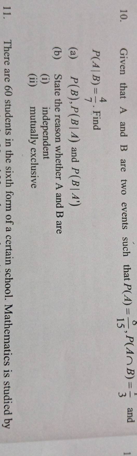 、 Given that A and B are two events such that P(A)= 8/15 , P(A∩ B)= 1/3  and 
1
P(A|B)= 4/7 . Find 
(a) P(B), P(B|A) and P(B|A')
(b) State the reason whether A and B are 
(i) independent 
(ii) mutually exclusive 
11. There are 60 students in the sixth form of a certain school. Mathematics is studied by