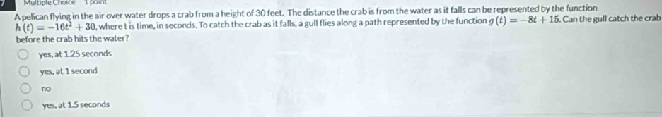 boin
A pelican flying in the air over water drops a crab from a height of 30 feet. The distance the crab is from the water as it falls can be represented by the function
h(t)=-16t^2+30 , where t is time, in seconds. To catch the crab as it falls, a gull flies along a path represented by the function g(t)=-8t+15. Can the gull catch the crab
before the crab hits the water?
yes, at 1.25 seconds
yes, at 1 second
no
yes, at 1.5 seconds