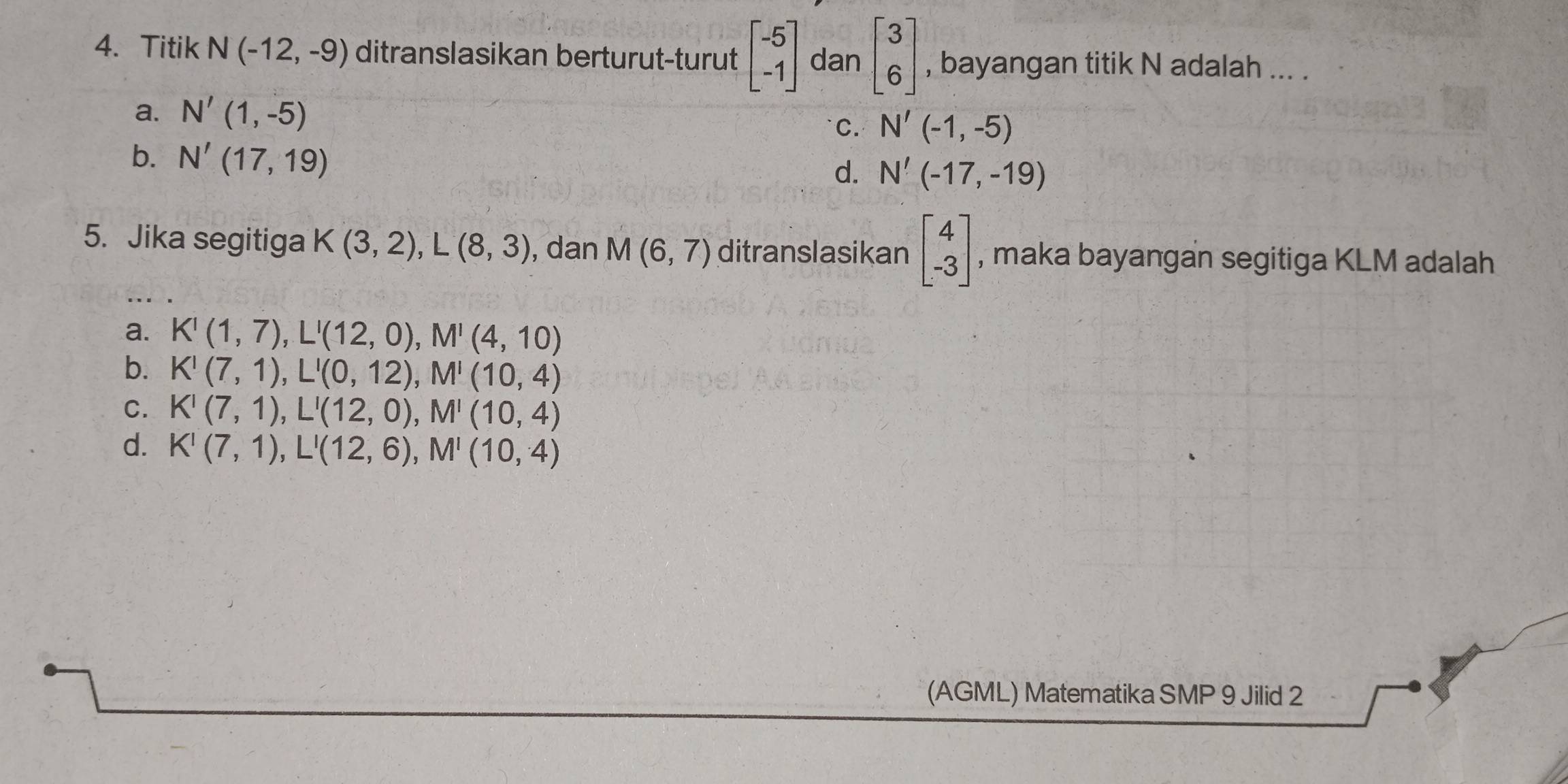 Titik N(-12,-9) ditranslasikan berturut-turut beginbmatrix -5 -1endbmatrix dan beginbmatrix 3 6endbmatrix , bayangan titik N adalah ... .
a. N'(1,-5) C. N'(-1,-5)
b. N'(17,19)
d. N'(-17,-19)
5. Jika segitiga K(3,2), L(8,3) , dan M(6,7) ditranslasikan beginbmatrix 4 -3endbmatrix , maka bayangan segitiga KLM adalah
a. K'(1,7), L'(12,0), M'(4,10)
b. K'(7,1), L'(0,12), M'(10,4)
C. K'(7,1), L'(12,0), M'(10,4)
d. K'(7,1), L'(12,6), M'(10,4)
(AGML) Matematika SMP 9 Jilid 2