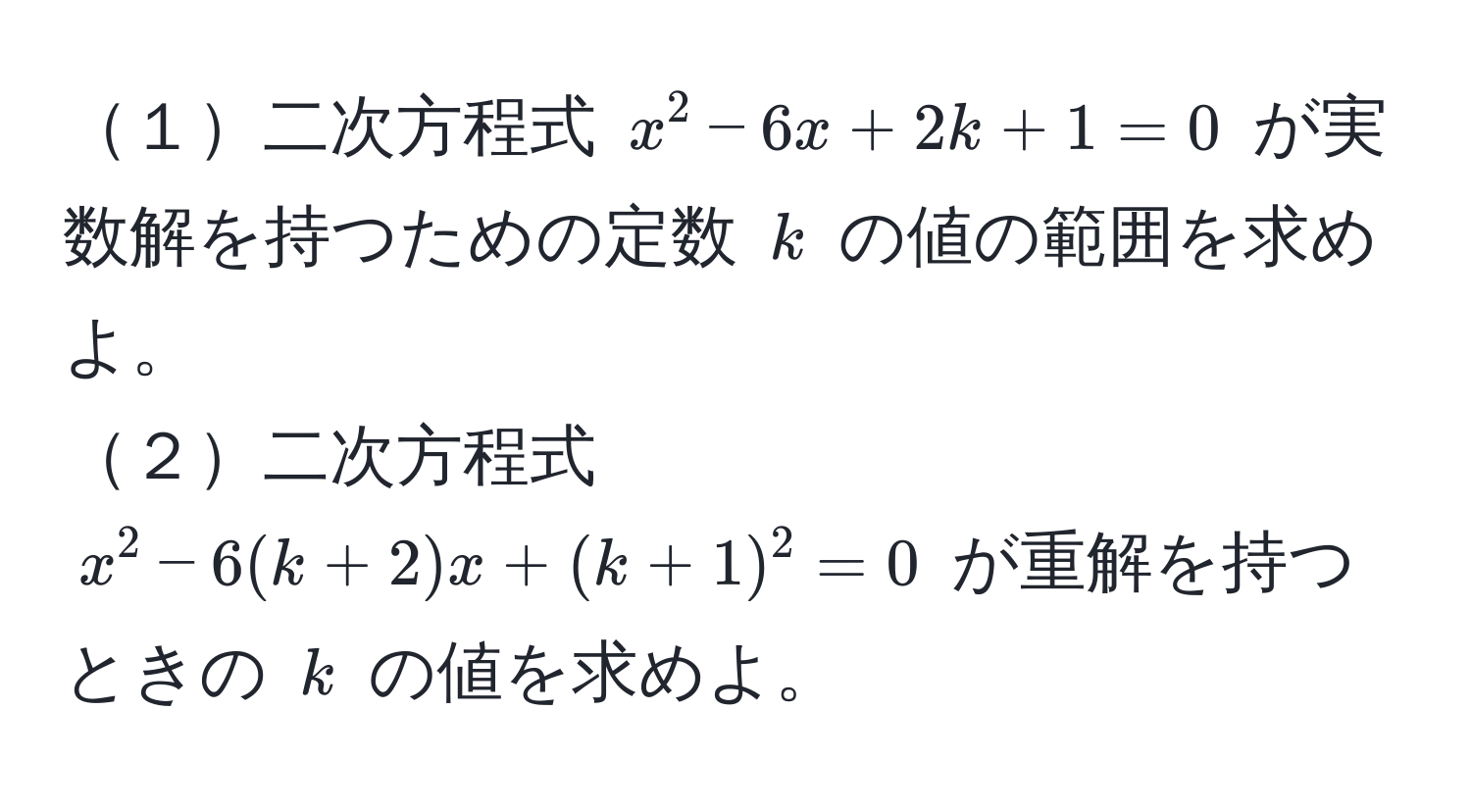 １二次方程式 $x^2 - 6x + 2k + 1 = 0$ が実数解を持つための定数 $k$ の値の範囲を求めよ。  
２二次方程式 $x^2 - 6(k + 2)x + (k + 1)^2 = 0$ が重解を持つときの $k$ の値を求めよ。