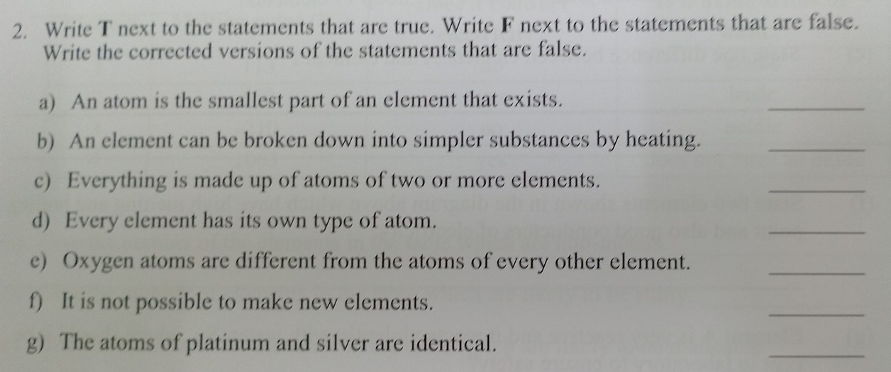 Write T next to the statements that are true. Write F next to the statements that are false. 
Write the corrected versions of the statements that are false. 
a) An atom is the smallest part of an element that exists. 
_ 
b) An element can be broken down into simpler substances by heating._ 
c) Everything is made up of atoms of two or more elements. 
_ 
d) Every element has its own type of atom. 
_ 
e) Oxygen atoms are different from the atoms of every other element._ 
f) It is not possible to make new elements. 
_ 
g) The atoms of platinum and silver are identical. 
_