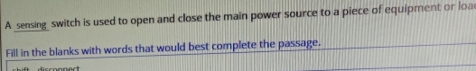 A _sensing switch is used to open and close the main power source to a piece of equipment or loa 
Fill in the blanks with words that would best complete the passage.