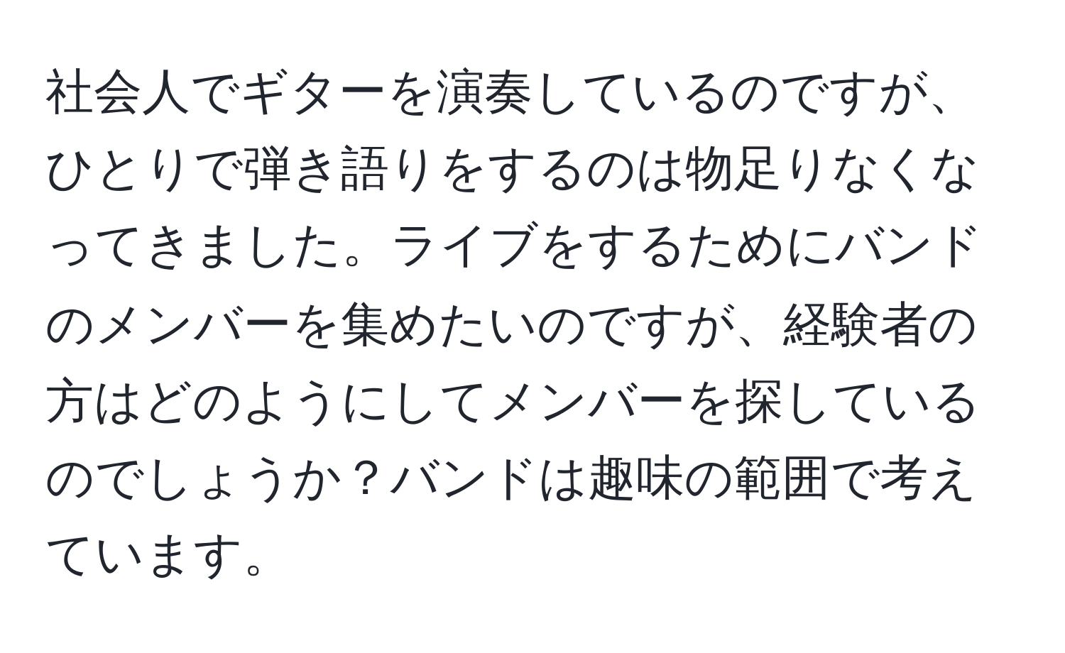 社会人でギターを演奏しているのですが、ひとりで弾き語りをするのは物足りなくなってきました。ライブをするためにバンドのメンバーを集めたいのですが、経験者の方はどのようにしてメンバーを探しているのでしょうか？バンドは趣味の範囲で考えています。