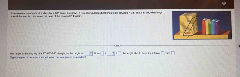 Esteban wants marble bookends cut at a 60° angle, as shown. If Esteban wants his bookends to be between 7.5 in. and 8 in. tall, what length d 
should the marble cutter make the base of the bookends? Explain. 
The height is the long leg of a 30°-60°-90° triangle, so the height is □ Since □ , the length should be in the interval □ . 
(Type integers or decimals rounded to two decimal places as needed.)
